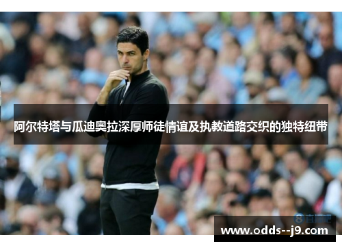 阿尔特塔与瓜迪奥拉深厚师徒情谊及执教道路交织的独特纽带