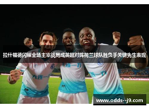 拉什福德闪耀全场主宰战局成英超对阵荷兰球队胜负手关键先生表现 拉什福德闪耀全场主宰战局成英超对阵荷兰球队胜负手关键先生表现