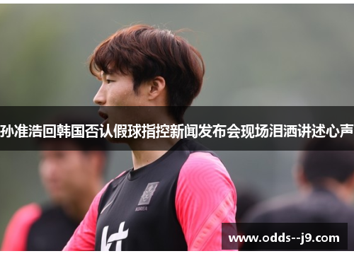孙准浩回韩国否认假球指控新闻发布会现场泪洒讲述心声 孙准浩回韩国否认假球指控新闻发布会现场泪洒讲述心声