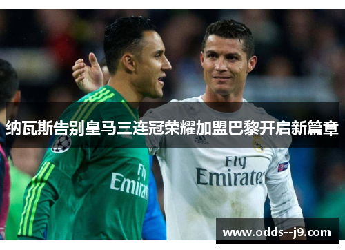 纳瓦斯告别皇马三连冠荣耀加盟巴黎开启新篇章 纳瓦斯告别皇马三连冠荣耀加盟巴黎开启新篇章