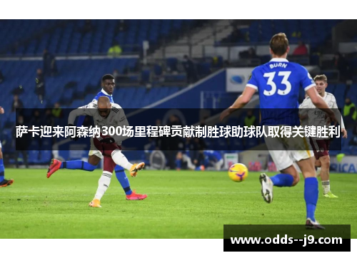 萨卡迎来阿森纳300场里程碑贡献制胜球助球队取得关键胜利