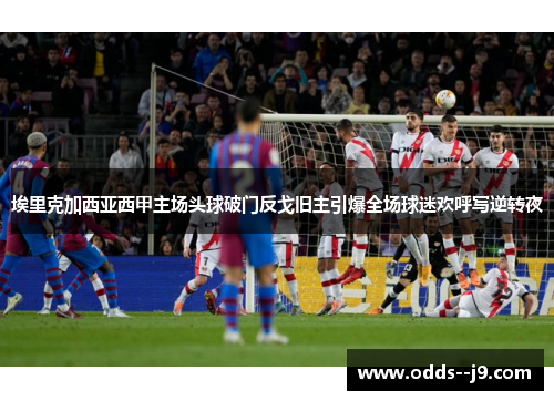 埃里克加西亚西甲主场头球破门反戈旧主引爆全场球迷欢呼写逆转夜