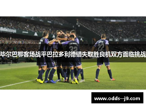 毕尔巴鄂客场战平巴拉多利德错失取胜良机双方面临挑战