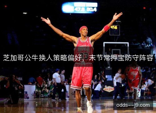 芝加哥公牛换人策略偏好，末节常押宝防守阵容